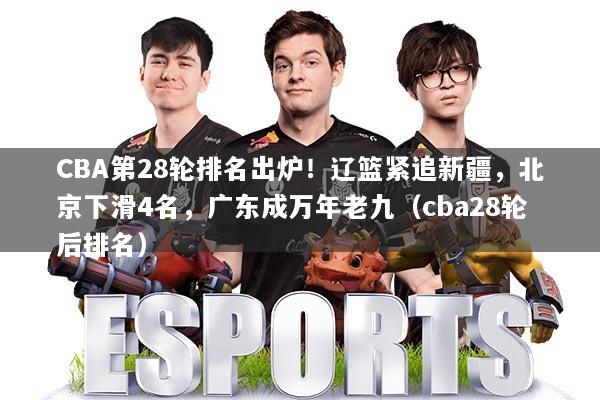 CBA第28轮排名出炉！辽篮紧追新疆，北京下滑4名，广东成万年老九（cba28轮后排名）