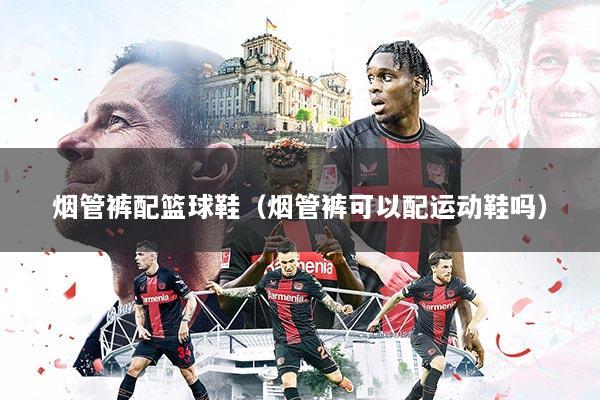 烟管裤配篮球鞋（烟管裤可以配运动鞋吗）