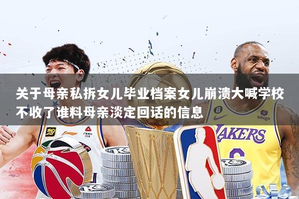 关于母亲私拆女儿毕业档案女儿崩溃大喊学校不收了谁料母亲淡定回话的信息