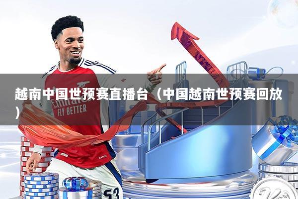 越南中国世预赛直播台（中国越南世预赛回放）