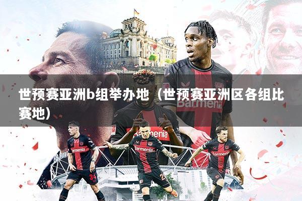 世预赛亚洲b组举办地（世预赛亚洲区各组比赛地）