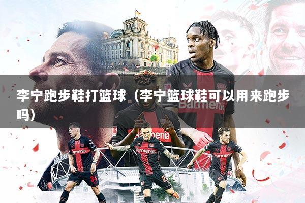 李宁跑步鞋打篮球（李宁篮球鞋可以用来跑步吗）