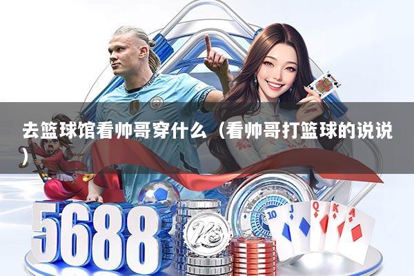 去篮球馆看帅哥穿什么（看帅哥打篮球的说说）